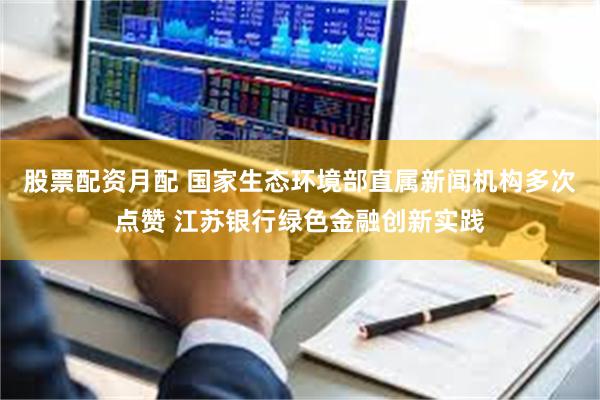 股票配资月配 国家生态环境部直属新闻机构多次点赞 江苏银行绿色金融创新实践