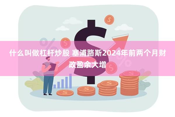 什么叫做杠杆炒股 塞浦路斯2024年前两个月财政盈余大增