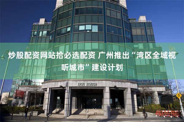 炒股配资网站拾必选配资 广州推出“湾区全域视听城市”建设计划