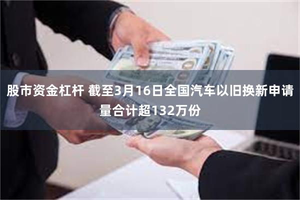 股市资金杠杆 截至3月16日全国汽车以旧换新申请量合计超132万份