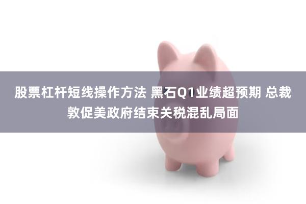 股票杠杆短线操作方法 黑石Q1业绩超预期 总裁敦促美政府结束关税混乱局面