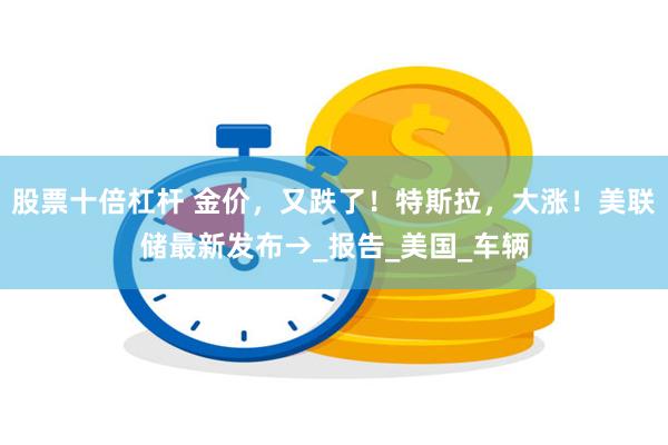 股票十倍杠杆 金价，又跌了！特斯拉，大涨！美联储最新发布→_报告_美国_车辆