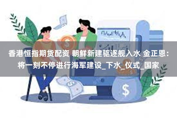 香港恒指期货配资 朝鲜新建驱逐舰入水 金正恩：将一刻不停进行海军建设_下水_仪式_国家