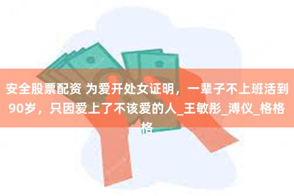 安全股票配资 为爱开处女证明，一辈子不上班活到90岁，只因爱上了不该爱的人_王敏彤_溥仪_格格