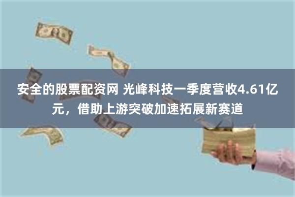 安全的股票配资网 光峰科技一季度营收4.61亿元，借助上游突破加速拓展新赛道