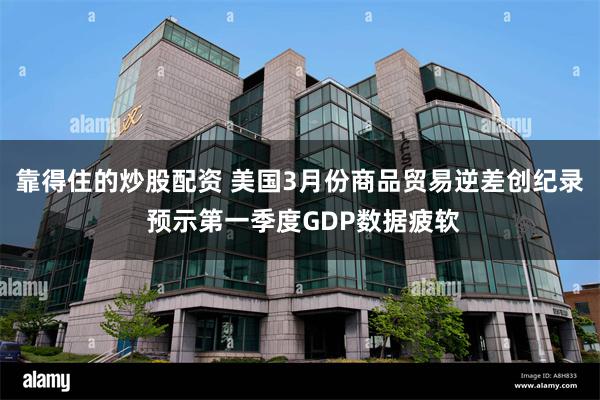 靠得住的炒股配资 美国3月份商品贸易逆差创纪录 预示第一季度GDP数据疲软