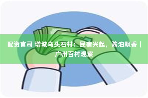 配资官司 增城乌头石村：民宿兴起，酱油飘香｜广州百村观察
