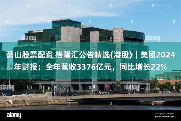 萧山股票配资 格隆汇公告精选(港股)︱美团2024年财报：全年营收3376亿元，同比增长22%