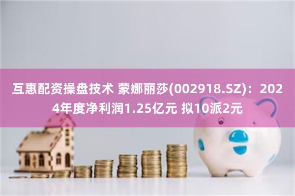 互惠配资操盘技术 蒙娜丽莎(002918.SZ)：2024年度净利润1.25亿元 拟10派2元