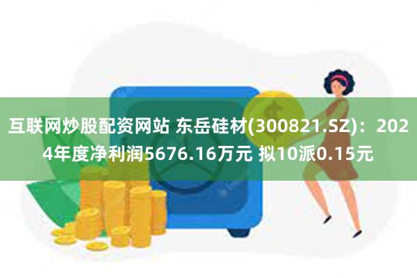 互联网炒股配资网站 东岳硅材(300821.SZ)：2024年度净利润5676.16万元 拟10派0.15元