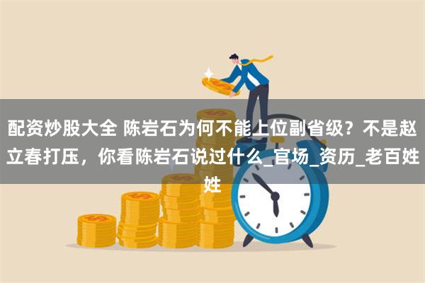 配资炒股大全 陈岩石为何不能上位副省级？不是赵立春打压，你看陈岩石说过什么_官场_资历_老百姓