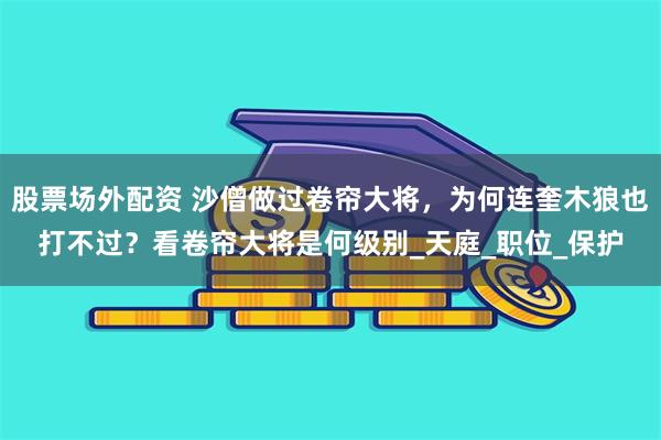 股票场外配资 沙僧做过卷帘大将，为何连奎木狼也打不过？看卷帘大将是何级别_天庭_职位_保护
