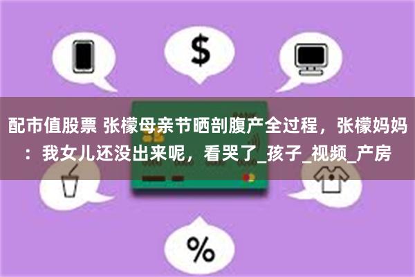配市值股票 张檬母亲节晒剖腹产全过程，张檬妈妈：我女儿还没出来呢，看哭了_孩子_视频_产房