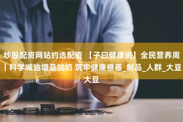 炒股配资网站约选配资 【子曰健康说】全民营养周｜科学减油增豆加奶 筑牢健康根基_制品_人群_大豆