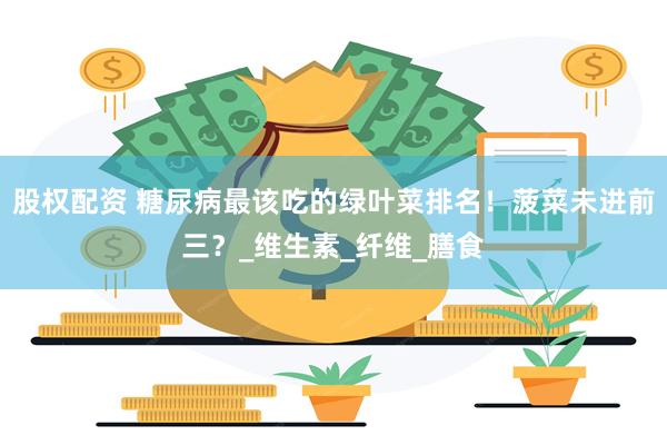 股权配资 糖尿病最该吃的绿叶菜排名！菠菜未进前三？_维生素_纤维_膳食