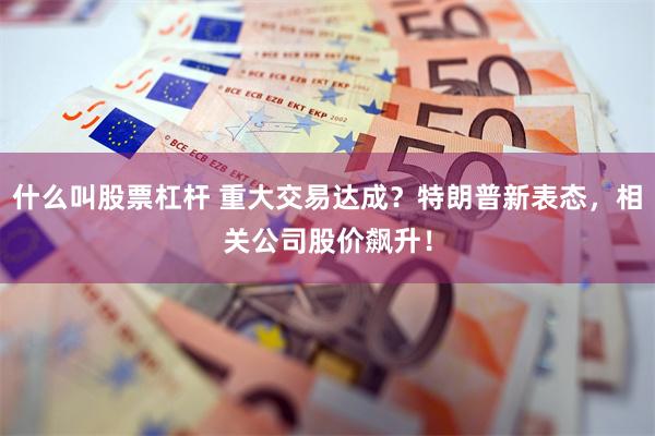什么叫股票杠杆 重大交易达成？特朗普新表态，相关公司股价飙升！
