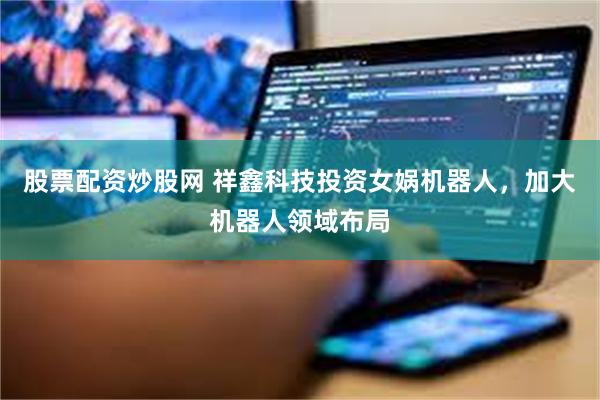 股票配资炒股网 祥鑫科技投资女娲机器人，加大机器人领域布局