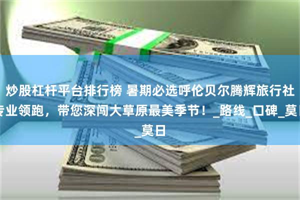 炒股杠杆平台排行榜 暑期必选呼伦贝尔腾辉旅行社专业领跑，带您深闯大草原最美季节！_路线_口碑_莫日