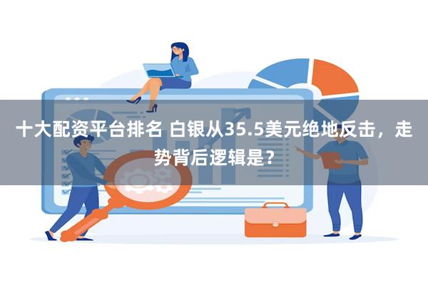 十大配资平台排名 白银从35.5美元绝地反击，走势背后逻辑是？