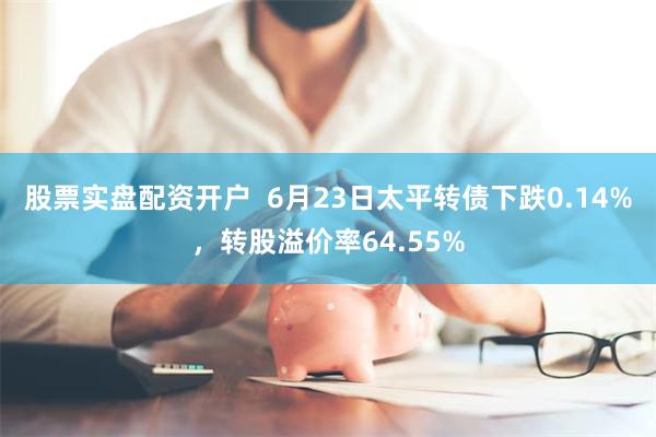 股票实盘配资开户  6月23日太平转债下跌0.14%，转股溢价率64.55%