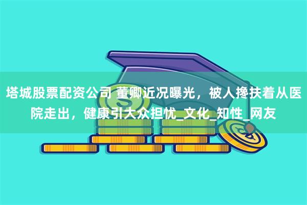 塔城股票配资公司 董卿近况曝光，被人搀扶着从医院走出，健康引大众担忧_文化_知性_网友