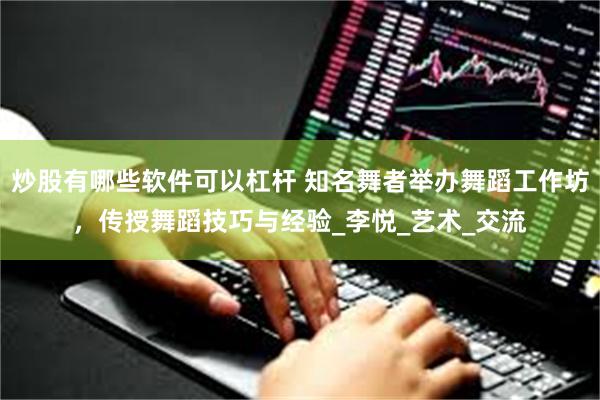 炒股有哪些软件可以杠杆 知名舞者举办舞蹈工作坊，传授舞蹈技巧与经验_李悦_艺术_交流