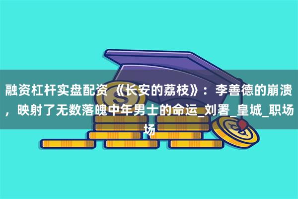 融资杠杆实盘配资 《长安的荔枝》：李善德的崩溃，映射了无数落魄中年男士的命运_刘署_皇城_职场