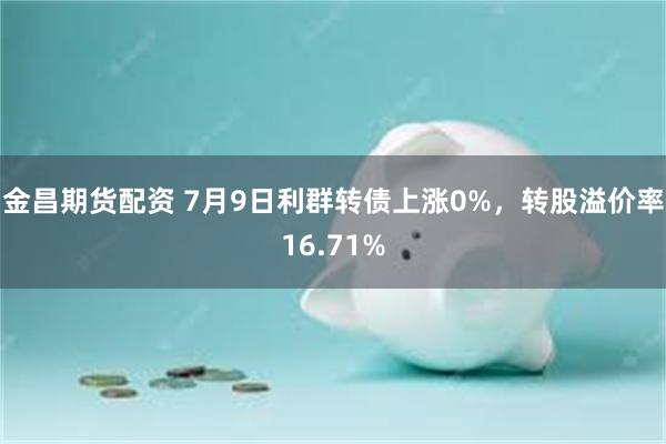 金昌期货配资 7月9日利群转债上涨0%，转股溢价率16.71%