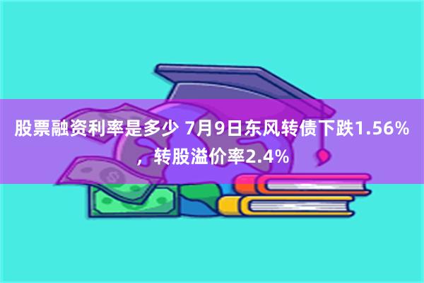 股票融资利率是多少 7月9日东风转债下跌1.56%，转股溢价率2.4%