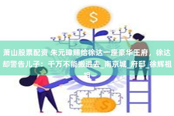 萧山股票配资 朱元璋赐给徐达一座豪华王府，徐达却警告儿子：千万不能搬进去_南京城_府邸_徐辉祖