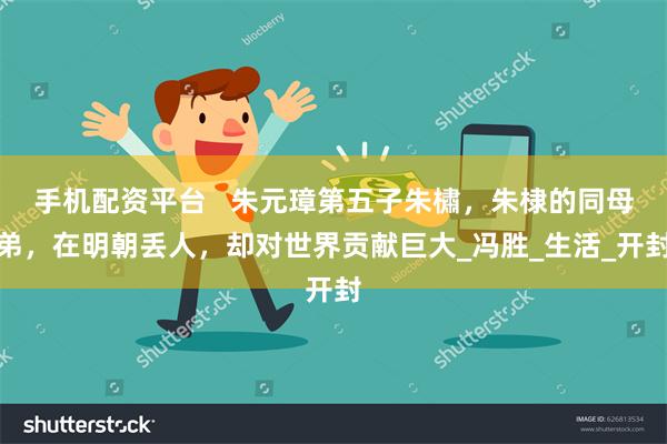 手机配资平台   朱元璋第五子朱橚，朱棣的同母弟，在明朝丢人，却对世界贡献巨大_冯胜_生活_开封