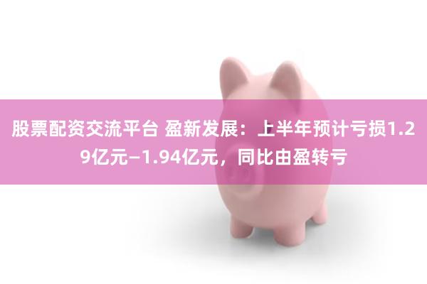 股票配资交流平台 盈新发展：上半年预计亏损1.29亿元—1.94亿元，同比由盈转亏