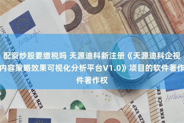 配资炒股要缴税吗 天源迪科新注册《天源迪科企视秀内容策略效果可视化分析平台V1.0》项目的软件著作权