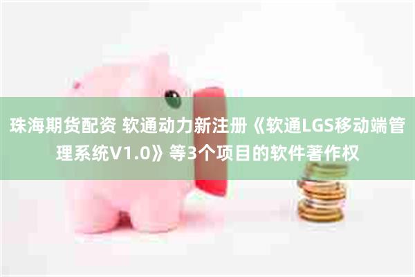 珠海期货配资 软通动力新注册《软通LGS移动端管理系统V1.0》等3个项目的软件著作权