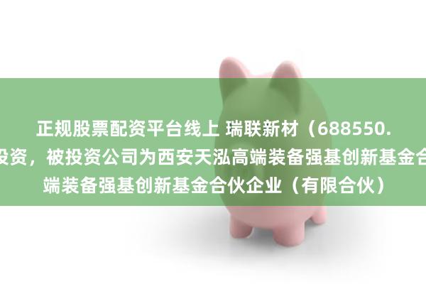 正规股票配资平台线上 瑞联新材（688550.SH）新增一起对外投资，被投资公司为西安天泓高端装备强基创新基金合伙企业（有限合伙）