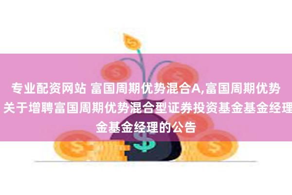 专业配资网站 富国周期优势混合A,富国周期优势混合C: 关于增聘富国周期优势混合型证券投资基金基金经理的公告