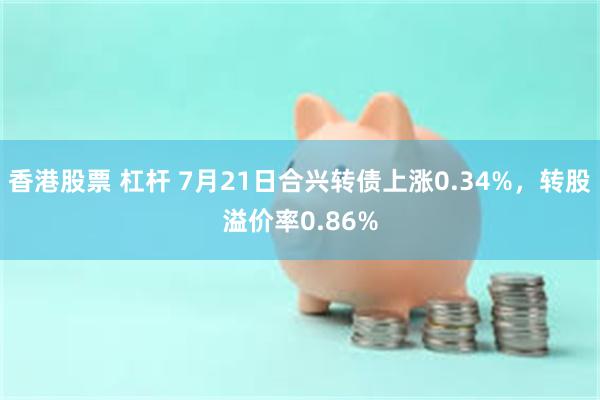 香港股票 杠杆 7月21日合兴转债上涨0.34%，转股溢价率0.86%