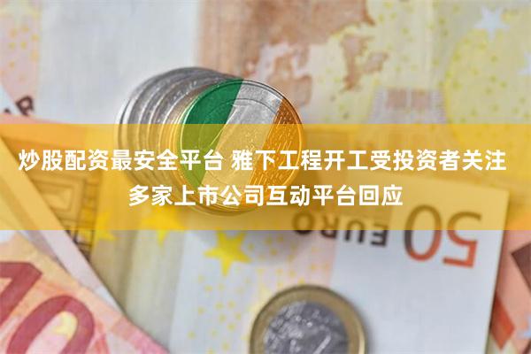 炒股配资最安全平台 雅下工程开工受投资者关注 多家上市公司互动平台回应