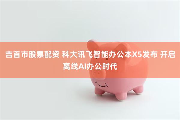 吉首市股票配资 科大讯飞智能办公本X5发布 开启离线AI办公时代