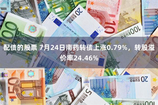 配债的股票 7月24日南药转债上涨0.79%，转股溢价率24.46%