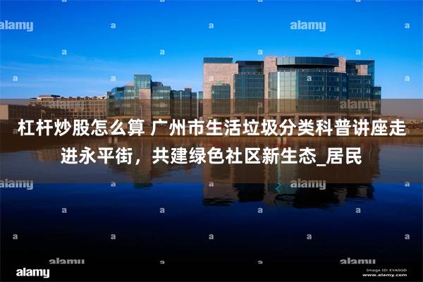 杠杆炒股怎么算 广州市生活垃圾分类科普讲座走进永平街，共建绿色社区新生态_居民