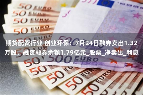 期货配资行业 创业环保：7月24日融券卖出1.32万股，融资融券余额1.79亿元_股票_净卖出_利息
