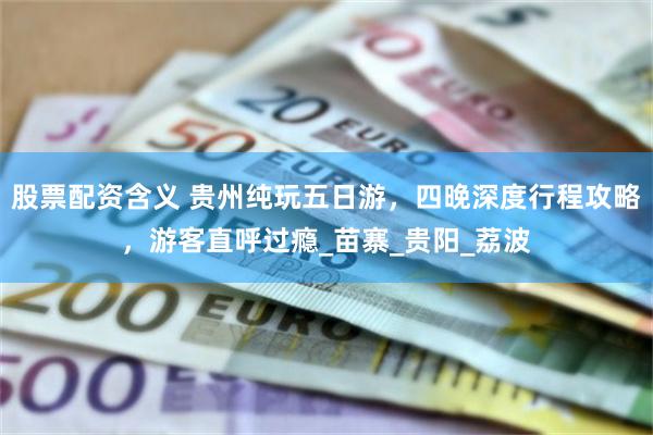 股票配资含义 贵州纯玩五日游，四晚深度行程攻略，游客直呼过瘾_苗寨_贵阳_荔波