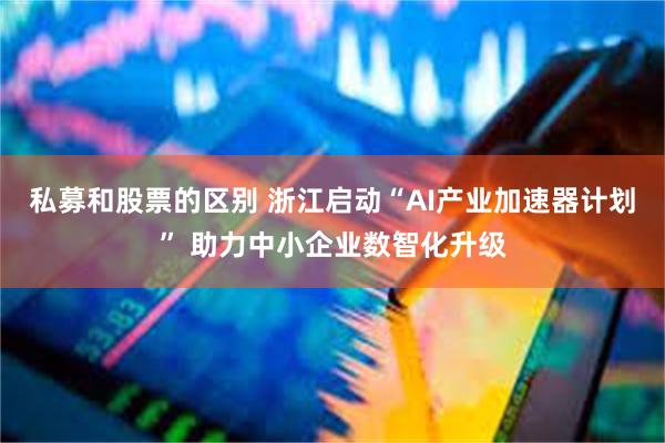 私募和股票的区别 浙江启动“AI产业加速器计划” 助力中小企业数智化升级