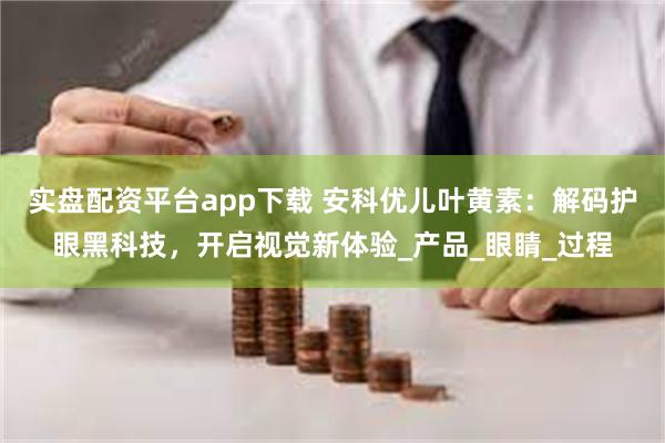 实盘配资平台app下载 安科优儿叶黄素：解码护眼黑科技，开启视觉新体验_产品_眼睛_过程