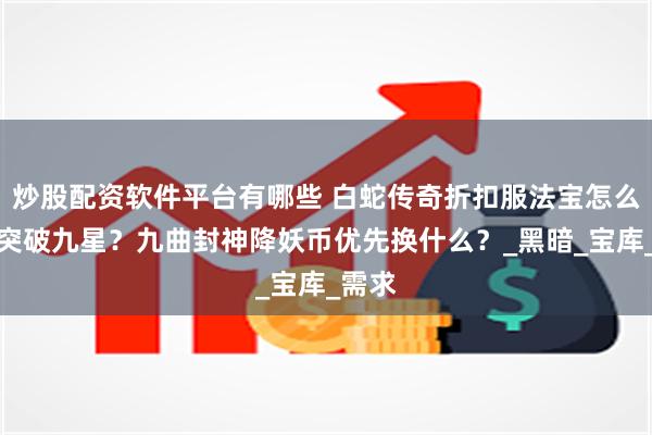 炒股配资软件平台有哪些 白蛇传奇折扣服法宝怎么入道突破九星？九曲封神降妖币优先换什么？_黑暗_宝库_需求