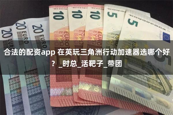 合法的配资app 在英玩三角洲行动加速器选哪个好？_时总_活靶子_带团