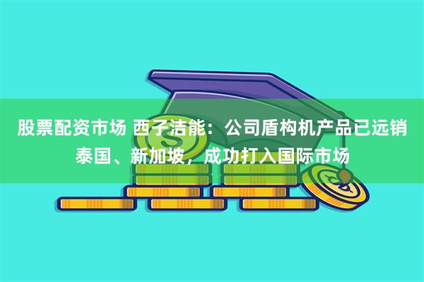 股票配资市场 西子洁能：公司盾构机产品已远销泰国、新加坡，成功打入国际市场