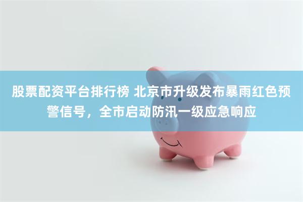 股票配资平台排行榜 北京市升级发布暴雨红色预警信号，全市启动防汛一级应急响应