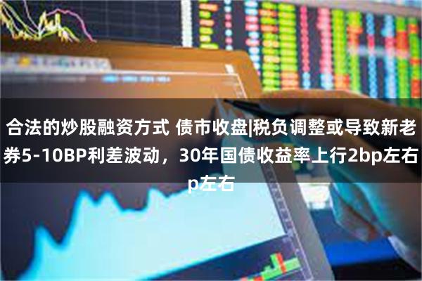 合法的炒股融资方式 债市收盘|税负调整或导致新老券5-10BP利差波动，30年国债收益率上行2bp左右